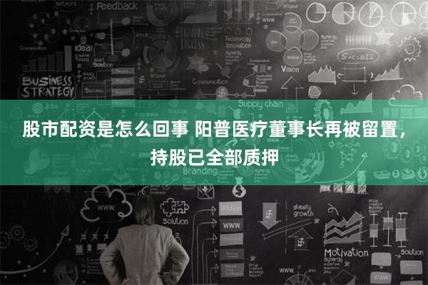 股市配资是怎么回事 阳普医疗董事长再被留置，持股已全部质押