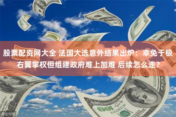 股票配资网大全 法国大选意外结果出炉：幸免于极右翼掌权但组建政府难上加难 后续怎么走？
