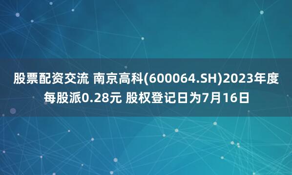 股票配资交流 南京高科(600064.SH)2023年度每股派0.28元 股权登记日为7月16日