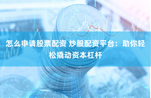 怎么申请股票配资 炒股配资平台：助你轻松撬动资本杠杆
