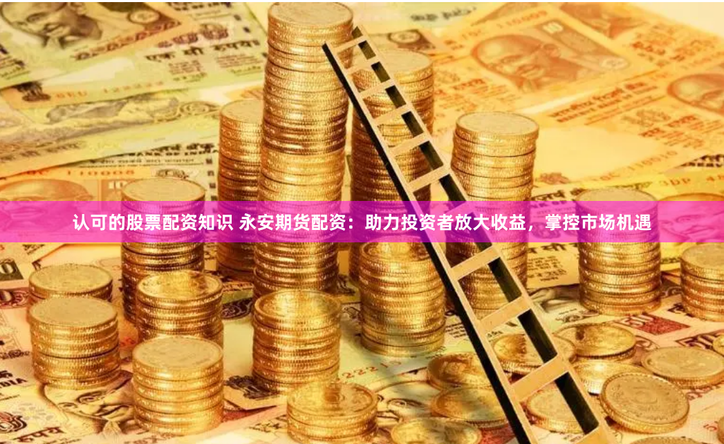 认可的股票配资知识 永安期货配资：助力投资者放大收益，掌控市场机遇