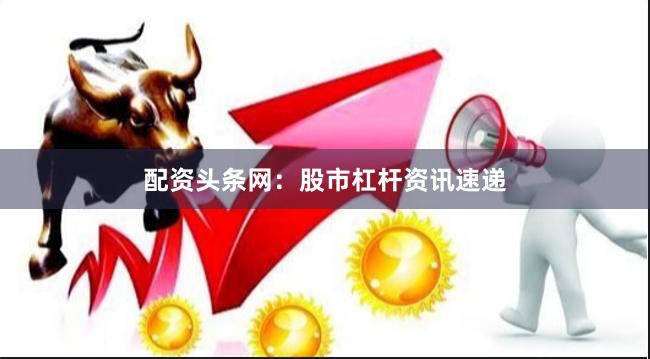 配资头条网：股市杠杆资讯速递