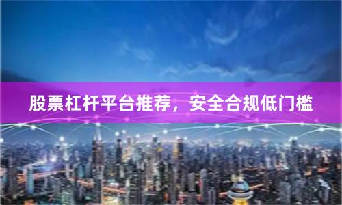 股票杠杆平台推荐，安全合规低门槛